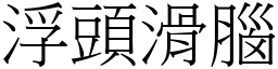 浮頭滑腦 (宋體矢量字庫)